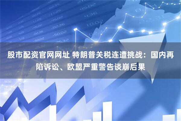 股市配资官网网址 特朗普关税连遭挑战：国内再陷诉讼、欧盟严重警告谈崩后果
