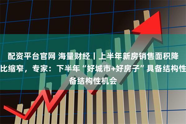 配资平台官网 海量财经丨上半年新房销售面积降幅同比缩窄，专家：下半年“好城市+好房子”具备结构性机会