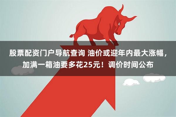 股票配资门户导航查询 油价或迎年内最大涨幅，加满一箱油要多花25元！调价时间公布