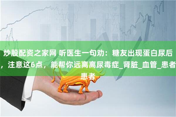 炒股配资之家网 听医生一句劝：糖友出现蛋白尿后，注意这6点，能帮你远离离尿毒症_肾脏_血管_患者