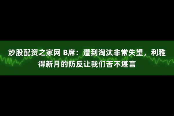 炒股配资之家网 B席：遭到淘汰非常失望，利雅得新月的防反让我们苦不堪言
