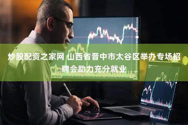 炒股配资之家网 山西省晋中市太谷区举办专场招聘会助力充分就业