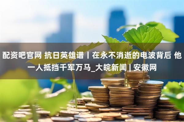配资吧官网 抗日英雄谱丨在永不消逝的电波背后 他一人抵挡千军万马_大皖新闻 | 安徽网