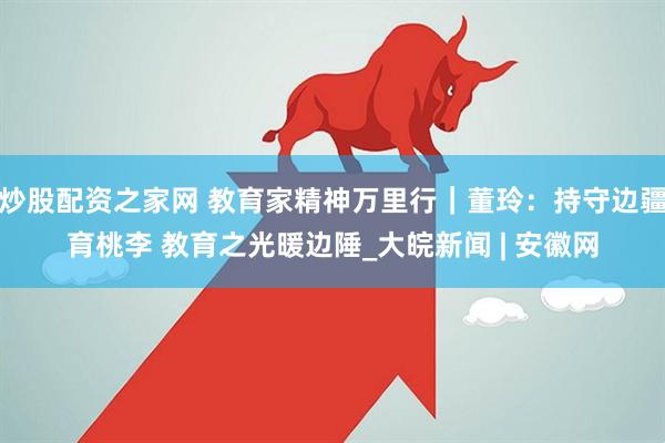 炒股配资之家网 教育家精神万里行｜董玲：持守边疆育桃李 教育之光暖边陲_大皖新闻 | 安徽网