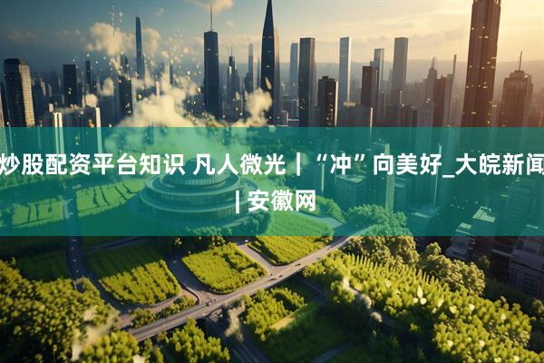 炒股配资平台知识 凡人微光｜“冲”向美好_大皖新闻 | 安徽网