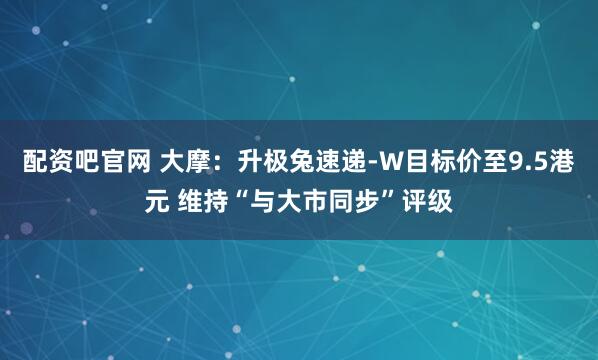 配资吧官网 大摩：升极兔速递-W目标价至9.5港元 维持“与大市同步”评级