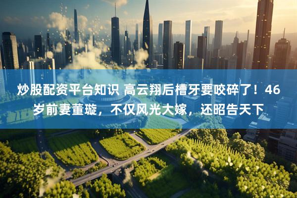 炒股配资平台知识 高云翔后槽牙要咬碎了！46岁前妻董璇，不仅风光大嫁，还昭告天下