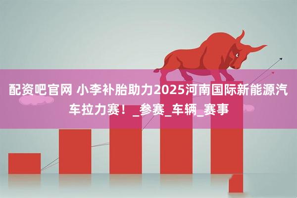 配资吧官网 小李补胎助力2025河南国际新能源汽车拉力赛！_参赛_车辆_赛事