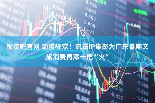 配资吧官网 动漫狂欢！流量IP集聚为广东暑期文旅消费再添一把“火”