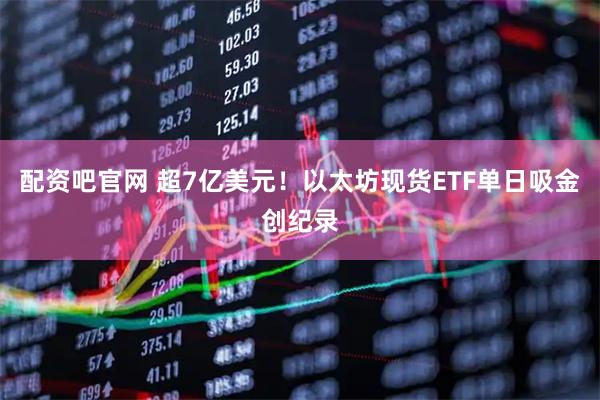 配资吧官网 超7亿美元！以太坊现货ETF单日吸金创纪录