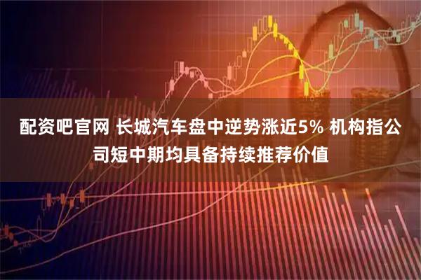 配资吧官网 长城汽车盘中逆势涨近5% 机构指公司短中期均具备持续推荐价值