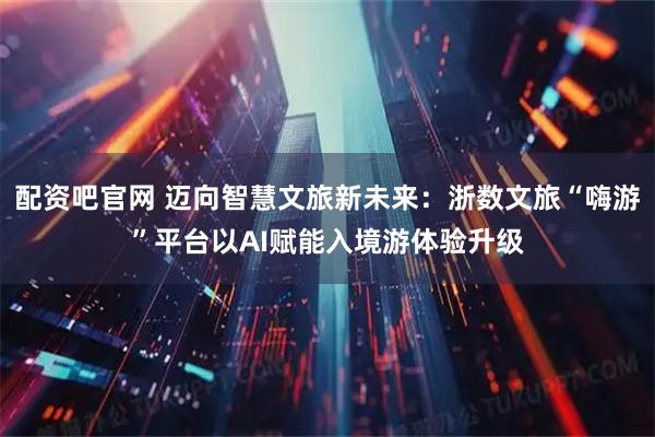 配资吧官网 迈向智慧文旅新未来：浙数文旅“嗨游”平台以AI赋能入境游体验升级
