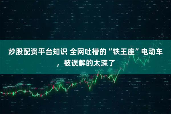 炒股配资平台知识 全网吐槽的“铁王座”电动车，被误解的太深了