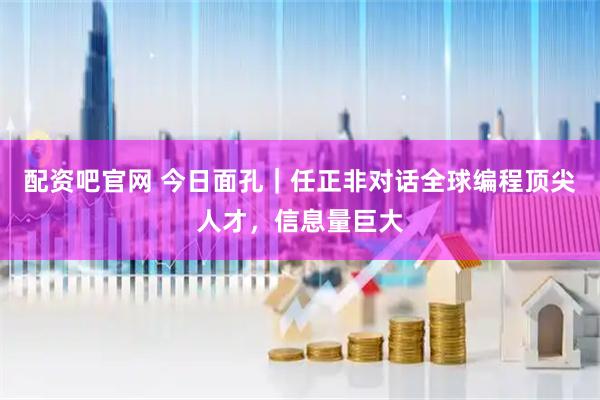 配资吧官网 今日面孔｜任正非对话全球编程顶尖人才，信息量巨大