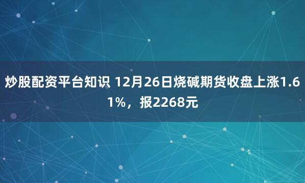 炒股配资平台知识 12月26日烧碱期货收盘上涨1.61%，报2268元