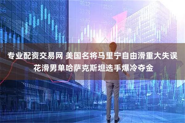 专业配资交易网 美国名将马里宁自由滑重大失误 花滑男单哈萨克斯坦选手爆冷夺金