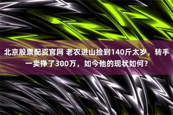北京股票配资官网 老农进山捡到140斤太岁，转手一卖挣了300万，如今他的现状如何？