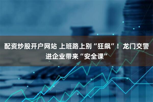 配资炒股开户网站 上班路上别“狂飙”！龙门交警进企业带来“安全课”