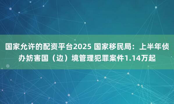 国家允许的配资平台2025 国家移民局：上半年侦办妨害国（边）境管理犯罪案件1.14万起
