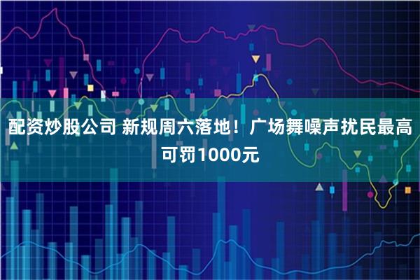 配资炒股公司 新规周六落地！广场舞噪声扰民最高可罚1000元