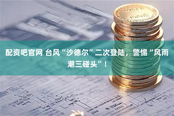 配资吧官网 台风“沙德尔”二次登陆，警惕“风雨潮三碰头”！