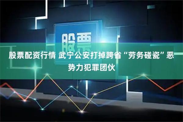 股票配资行情 武宁公安打掉跨省“劳务碰瓷”恶势力犯罪团伙